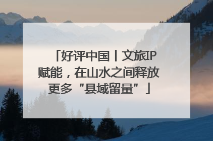 好评中国丨文旅IP赋能，在山水之间释放更多“县域留量”