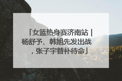 女篮热身赛济南站｜杨舒予、韩旭先发出战，张子宇替补待命