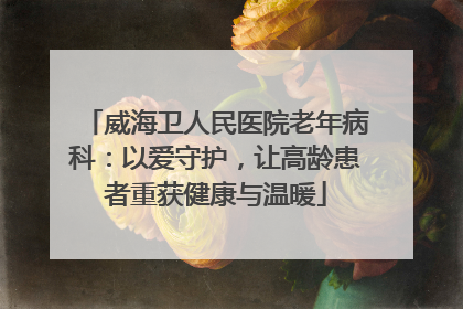 威海卫人民医院老年病科：以爱守护，让高龄患者重获健康与温暖