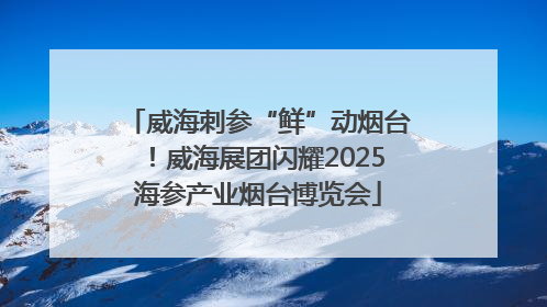 威海刺参“鲜”动烟台！威海展团闪耀2025海参产业烟台博览会