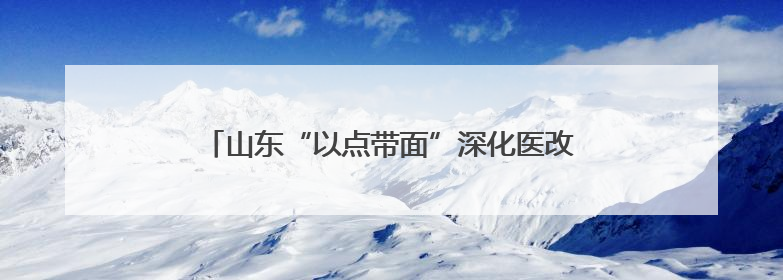 山东“以点带面”深化医改 公立医院改革凸显公益性