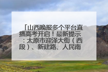 山西晚报多个平台直播高考开启!最新提示:太原市迎泽大街(西段)、新建路、人民南路高考期间增开路口
