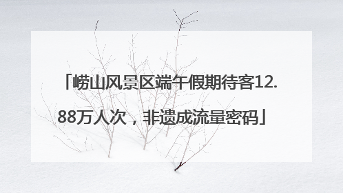 崂山风景区端午假期待客12.88万人次，非遗成流量密码