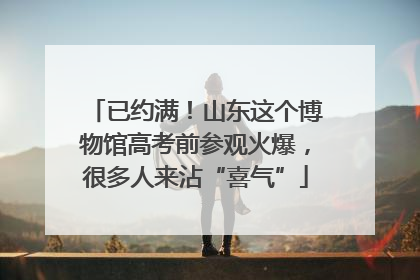 已约满！山东这个博物馆高考前参观火爆，很多人来沾“喜气”