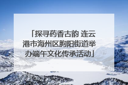探寻药香古韵 连云港市海州区朐阳街道举办端午文化传承活动