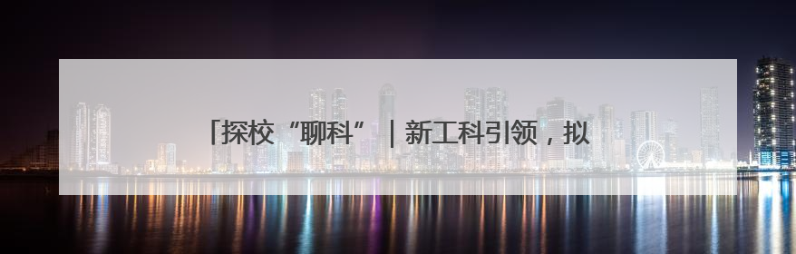 探校“聊科”｜新工科引领，拟设六大专业服务区域产业集群