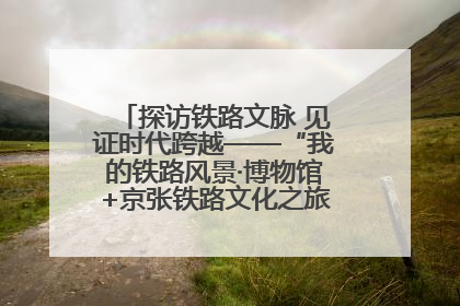 探访铁路文脉 见证时代跨越——“我的铁路风景·博物馆+京张铁路文化之旅”活动在京启动