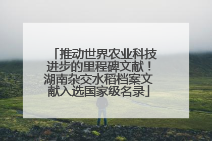 推动世界农业科技进步的里程碑文献！湖南杂交水稻档案文献入选国家级名录