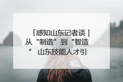 感知山东记者谈｜从“制造”到“智造” 山东技能人才引领产业升级