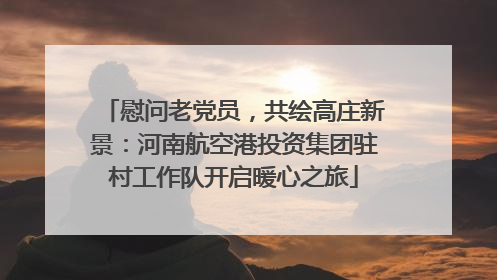 慰问老党员，共绘高庄新景：河南航空港投资集团驻村工作队开启暖心之旅
