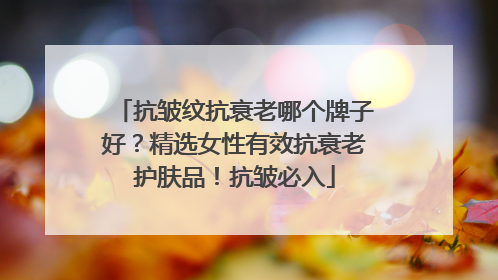 抗皱纹抗衰老哪个牌子好？精选女性有效抗衰老护肤品！抗皱必入