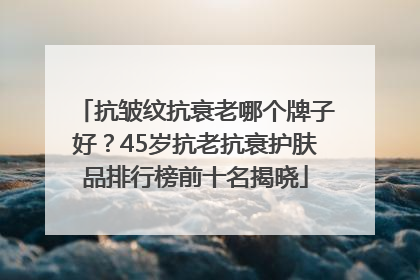 抗皱纹抗衰老哪个牌子好？45岁抗老抗衰护肤品排行榜前十名揭晓