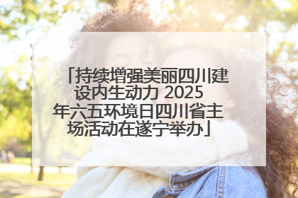 持续增强美丽四川建设内生动力 2025年六五环境日四川省主场活动在遂宁举办