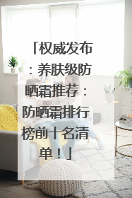 权威发布：养肤级防晒霜推荐：防晒霜排行榜前十名清单！