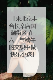 来北京丰台长辛店国潮街区 在六一与端午的交织中做快乐小孩