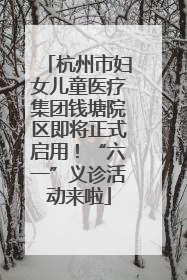 杭州市妇女儿童医疗集团钱塘院区即将正式启用！“六一”义诊活动来啦
