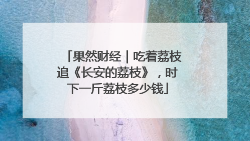 果然财经｜吃着荔枝追《长安的荔枝》，时下一斤荔枝多少钱
