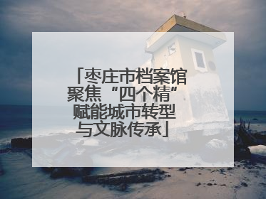 枣庄市档案馆聚焦“四个精” 赋能城市转型与文脉传承