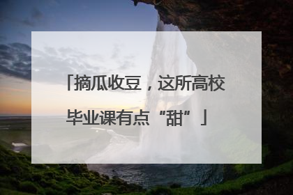摘瓜收豆，这所高校毕业课有点“甜”