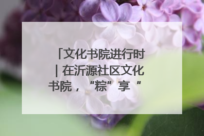 文化书院进行时｜在沂源社区文化书院，“粽”享“端午”美好时光