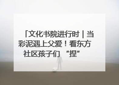 文化书院进行时｜当彩泥遇上父爱！看东方社区孩子们 “捏” 出心目中的爸爸