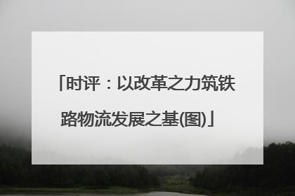 时评：以改革之力筑铁路物流发展之基(图)