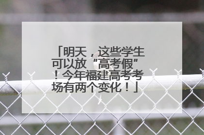 明天，这些学生可以放“高考假”！今年福建高考考场有两个变化！