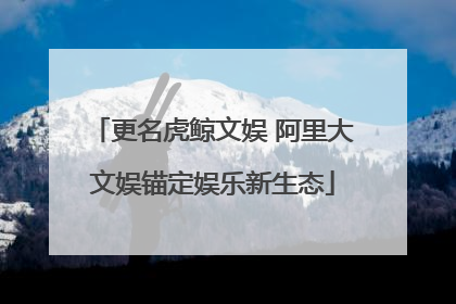 更名虎鲸文娱 阿里大文娱锚定娱乐新生态