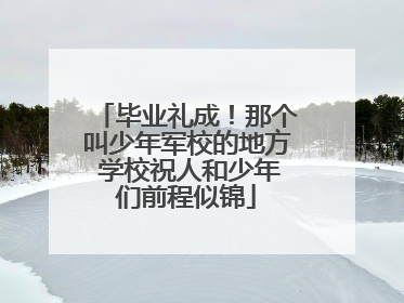 毕业礼成！那个叫少年军校的地方 学校祝人和少年们前程似锦