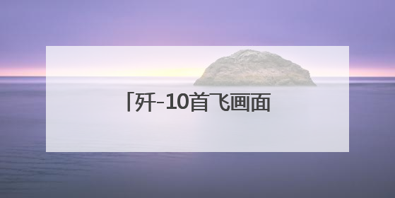 歼-10首飞画面来了！追梦者讲述“争气机”传奇