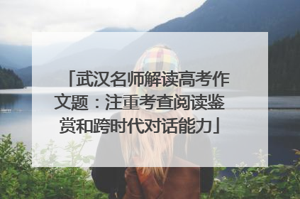 武汉名师解读高考作文题：注重考查阅读鉴赏和跨时代对话能力