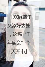 欢度端午又添好去处，这场“千年庙会”今天开市