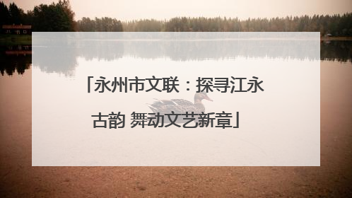 永州市文联：探寻江永古韵 舞动文艺新章