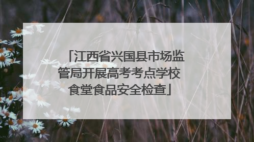 江西省兴国县市场监管局开展高考考点学校食堂食品安全检查
