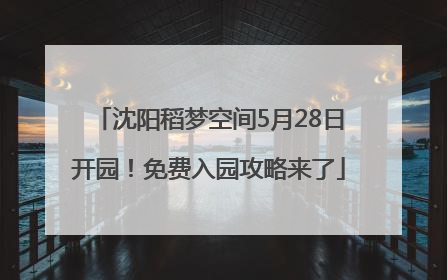 沈阳稻梦空间5月28日开园！免费入园攻略来了