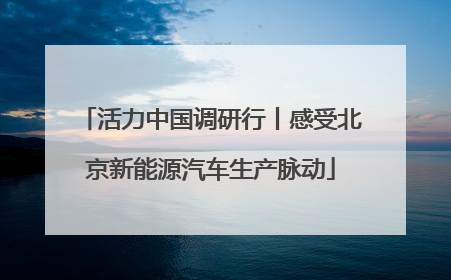 活力中国调研行丨感受北京新能源汽车生产脉动