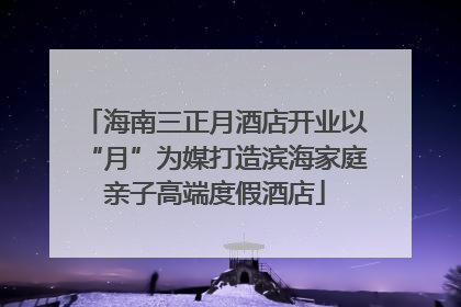 海南三正月酒店开业以“月”为媒打造滨海家庭亲子高端度假酒店