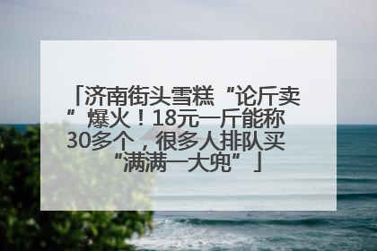 济南街头雪糕“论斤卖”爆火！18元一斤能称30多个，很多人排队买“满满一大兜”