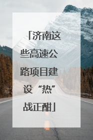 济南这些高速公路项目建设“热”战正酣