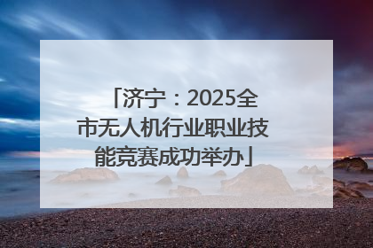 济宁：2025全市无人机行业职业技能竞赛成功举办
