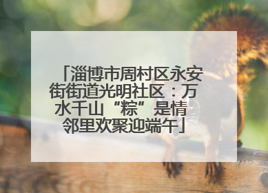 淄博市周村区永安街街道光明社区：万水千山“粽”是情 邻里欢聚迎端午