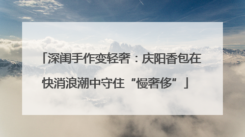 深闺手作变轻奢：庆阳香包在快消浪潮中守住“慢奢侈”