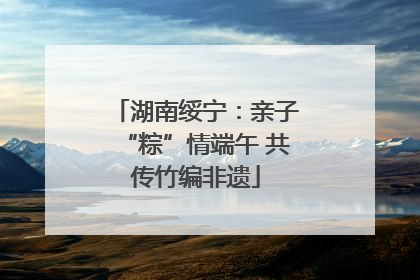 湖南绥宁：亲子“粽”情端午 共传竹编非遗