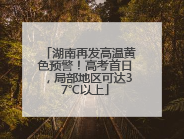 湖南再发高温黄色预警！高考首日，局部地区可达37℃以上