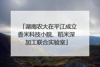 湖南农大在平江成立香米科技小院、稻米深加工联合实验室