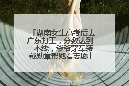 湖南女生高考后去广东打工，分数达到一本线，爷爷穿军装戴勋章帮她看志愿