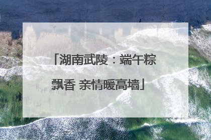 湖南武陵：端午粽飘香 亲情暖高墙
