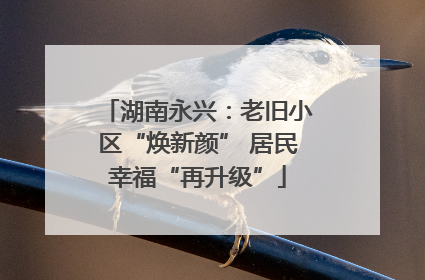 湖南永兴：老旧小区“焕新颜” 居民幸福“再升级”