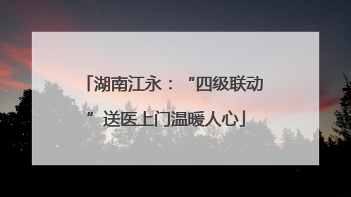 湖南江永：“四级联动”送医上门温暖人心
