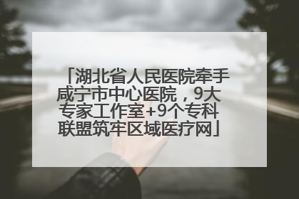 湖北省人民医院牵手咸宁市中心医院，9大专家工作室+9个专科联盟筑牢区域医疗网